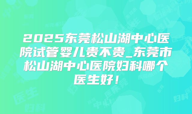 2025东莞松山湖中心医院试管婴儿贵不贵_东莞市松山湖中心医院妇科哪个医生好！