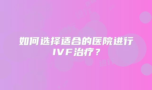 如何选择适合的医院进行IVF治疗?