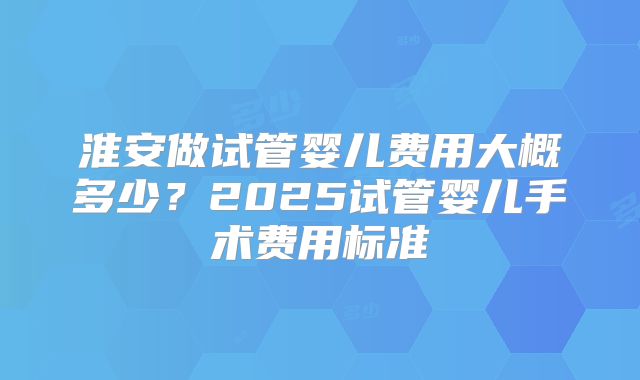 淮安做试管婴儿费用大概多少？2025试管婴儿手术费用标准