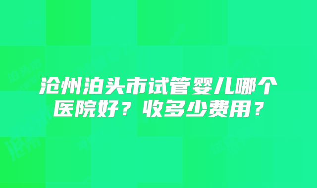 沧州泊头市试管婴儿哪个医院好？收多少费用？