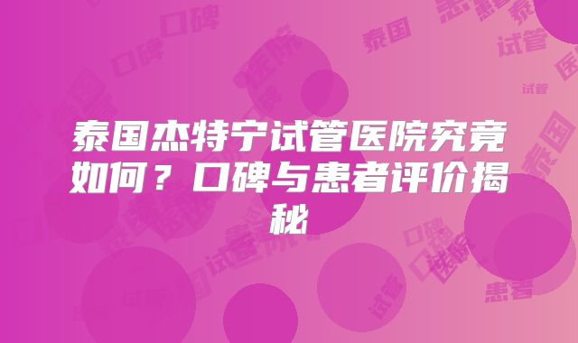 泰国杰特宁试管医院究竟如何？口碑与患者评价揭秘