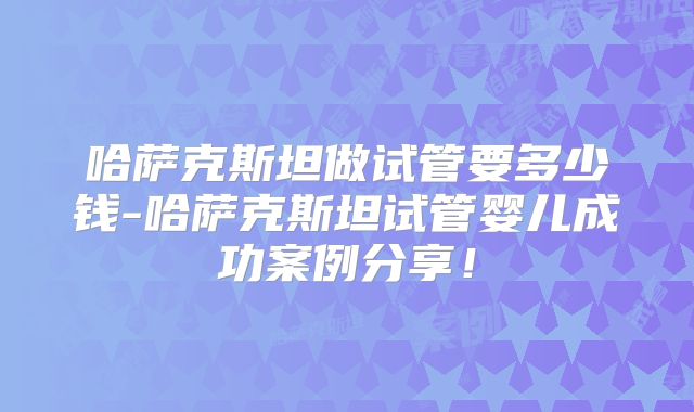哈萨克斯坦做试管要多少钱-哈萨克斯坦试管婴儿成功案例分享！