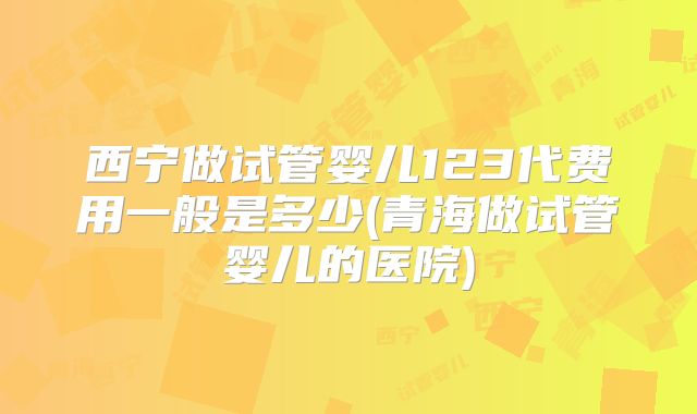 西宁做试管婴儿123代费用一般是多少(青海做试管婴儿的医院)
