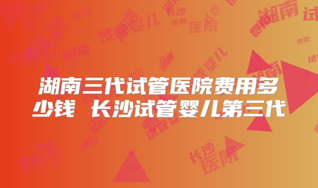 湖南三代试管医院费用多少钱 长沙试管婴儿第三代