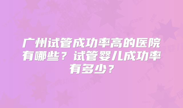 广州试管成功率高的医院有哪些?试管婴儿成功率有多少?