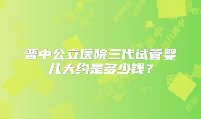 晋中公立医院三代试管婴儿大约是多少钱?