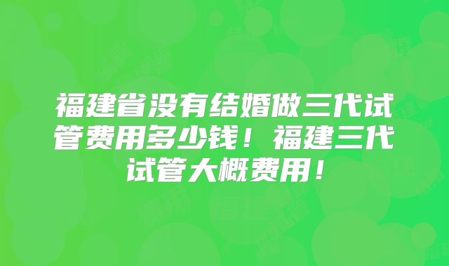 福建省没有结婚做三代试管费用多少钱！福建三代试管大概费用！