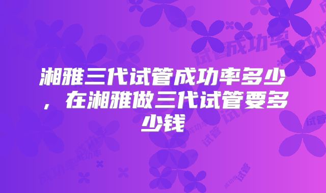 湘雅三代试管成功率多少,在湘雅做三代试管要多少钱