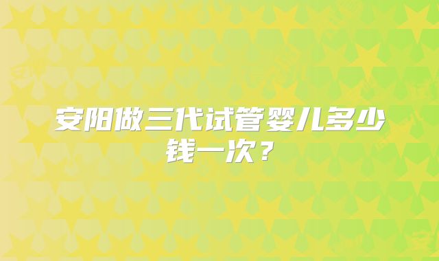 安阳做三代试管婴儿多少钱一次？