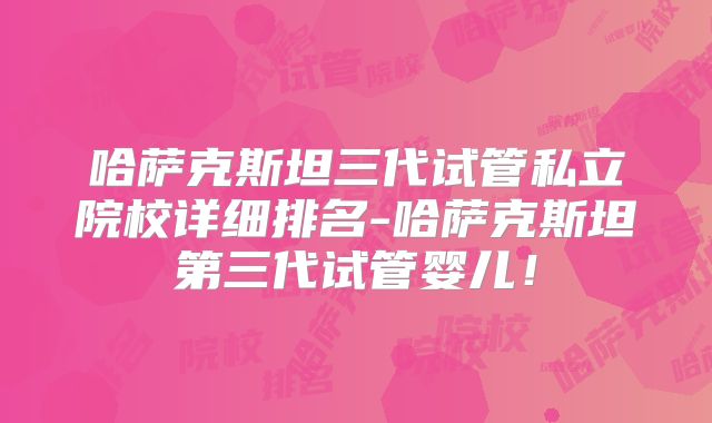 哈萨克斯坦三代试管私立院校详细排名-哈萨克斯坦第三代试管婴儿！