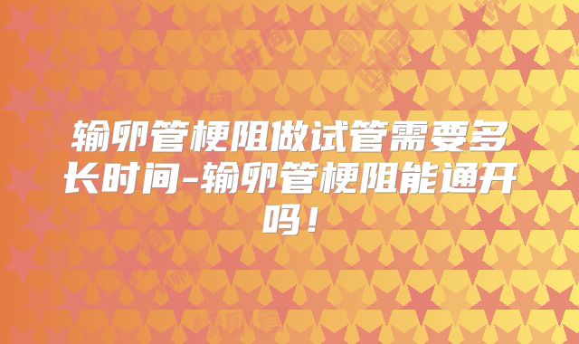 输卵管梗阻做试管需要多长时间-输卵管梗阻能通开吗!