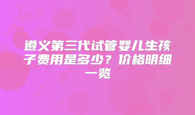 遵义第三代试管婴儿生孩子费用是多少？价格明细一览