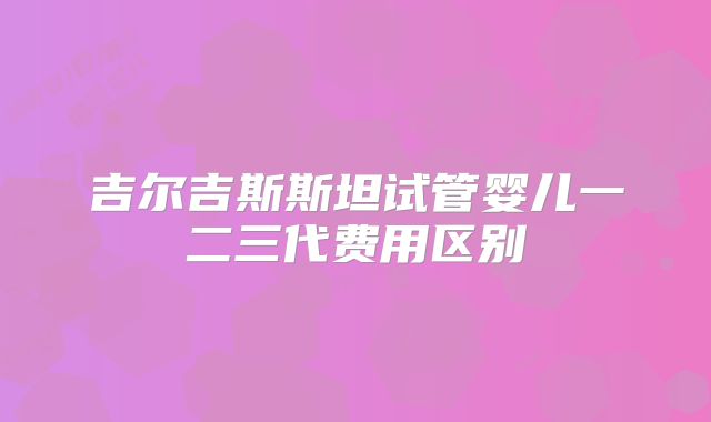 吉尔吉斯斯坦试管婴儿一二三代费用区别