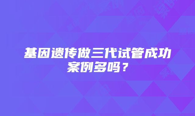 基因遗传做三代试管成功案例多吗？