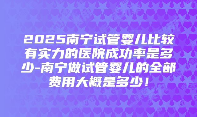 2025南宁试管婴儿比较有实力的医院成功率是多少-南宁做试管婴儿的全部费用大概是多少！