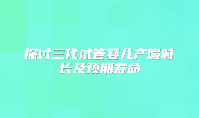探讨三代试管婴儿产假时长及预期寿命