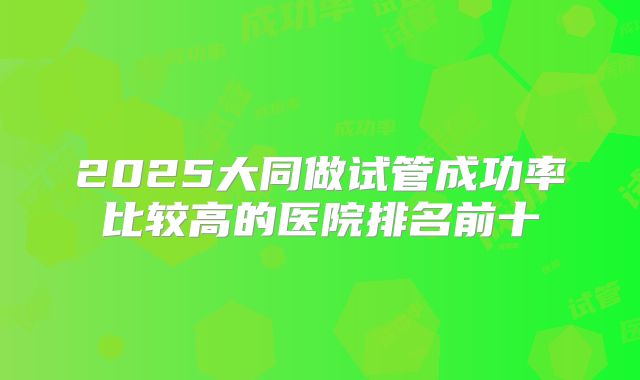 2025大同做试管成功率比较高的医院排名前十