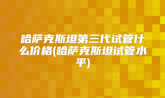 哈萨克斯坦第三代试管什么价格(哈萨克斯坦试管水平)