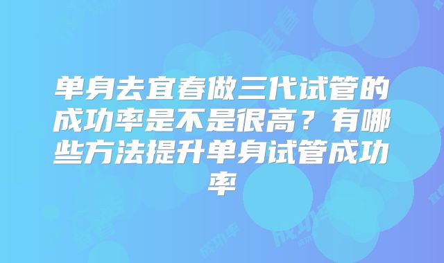 单身去宜春做三代试管的成功率是不是很高？有哪些方法提升单身试管成功率