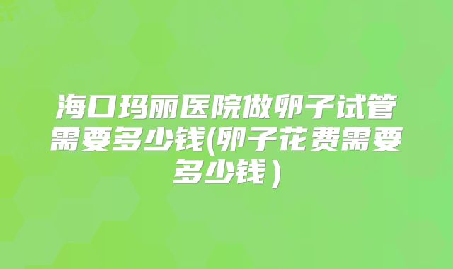 海口玛丽医院做卵子试管需要多少钱(卵子花费需要多少钱）