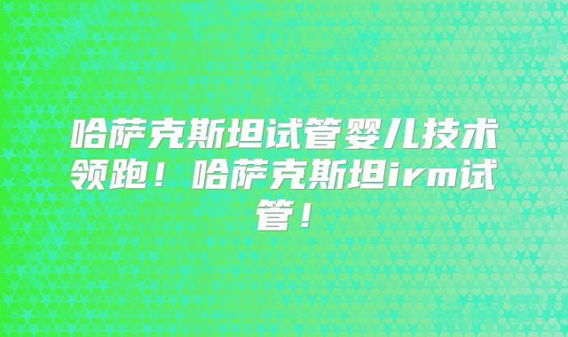 哈萨克斯坦试管婴儿技术领跑！哈萨克斯坦irm试管！