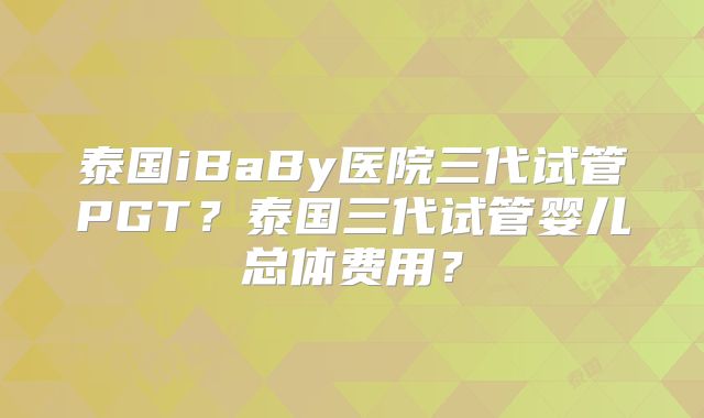 泰国iBaBy医院三代试管PGT？泰国三代试管婴儿总体费用？