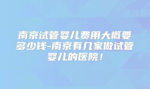 南京试管婴儿费用大概要多少钱-南京有几家做试管婴儿的医院!