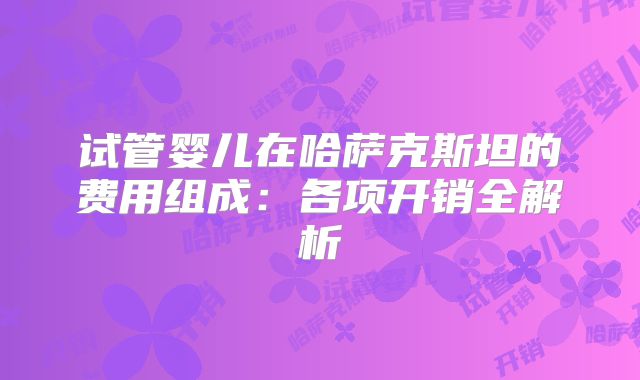 试管婴儿在哈萨克斯坦的费用组成:各项开销全解析