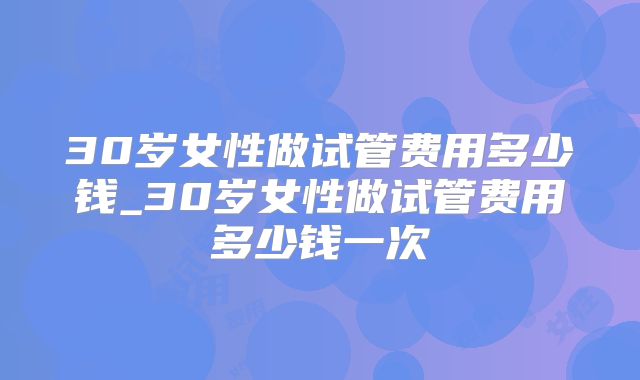 30岁女性做试管费用多少钱_30岁女性做试管费用多少钱一次