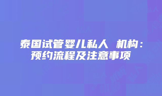 泰国试管婴儿私人 机构:预约流程及注意事项