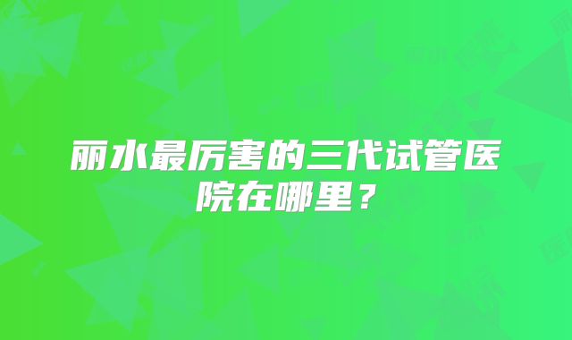 丽水最厉害的三代试管医院在哪里？