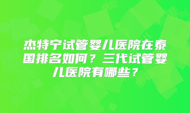 杰特宁试管婴儿医院在泰国排名如何？三代试管婴儿医院有哪些？