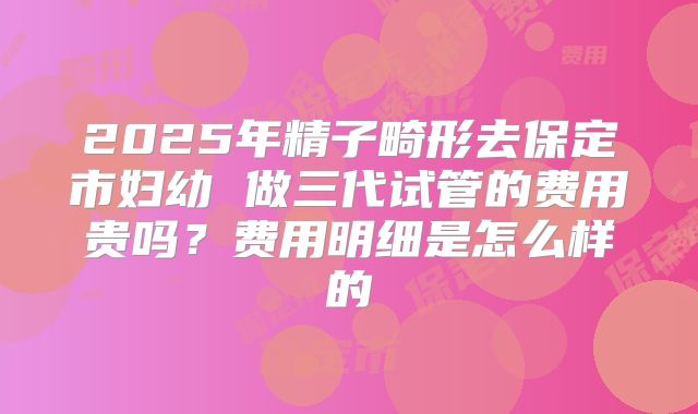2025年精子畸形去保定市妇幼 做三代试管的费用贵吗？费用明细是怎么样的