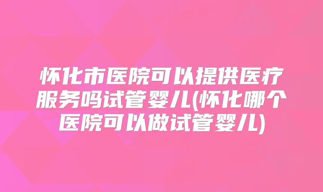 怀化市医院可以提供医疗服务吗试管婴儿(怀化哪个医院可以做试管婴儿)