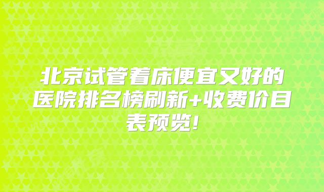 北京试管着床便宜又好的医院排名榜刷新+收费价目表预览!