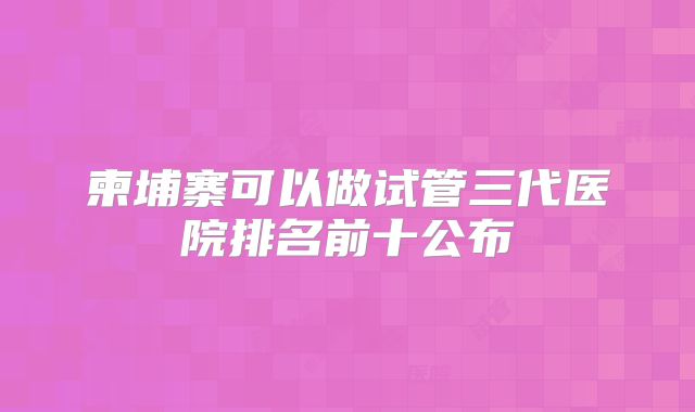 柬埔寨可以做试管三代医院排名前十公布