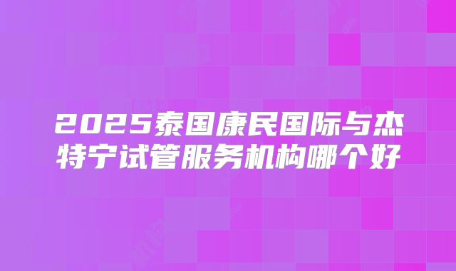 2025泰国康民国际与杰特宁试管服务机构哪个好