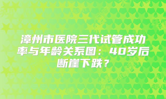 漳州市医院三代试管成功率与年龄关系图:40岁后断崖下跌?