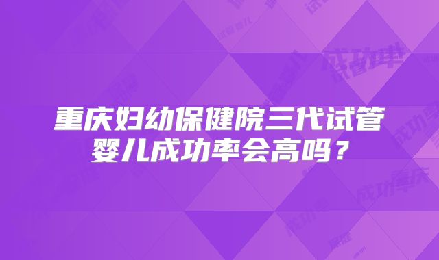 重庆妇幼保健院三代试管婴儿成功率会高吗？
