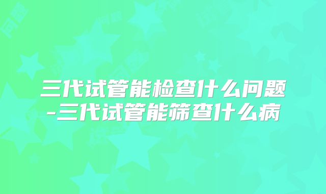 三代试管能检查什么问题-三代试管能筛查什么病