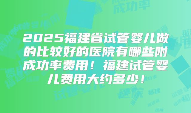2025福建省试管婴儿做的比较好的医院有哪些附成功率费用！福建试管婴儿费用大约多少！