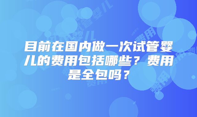 目前在国内做一次试管婴儿的费用包括哪些？费用是全包吗？