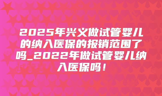 2025年兴义做试管婴儿的纳入医保的报销范围了吗_2022年做试管婴儿纳入医保吗!
