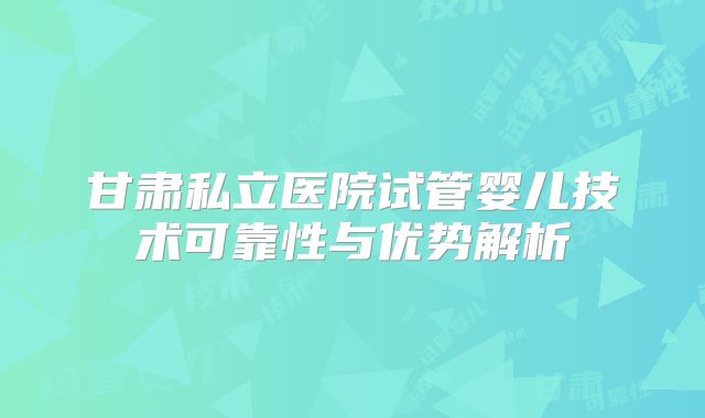 甘肃私立医院试管婴儿技术可靠性与优势解析