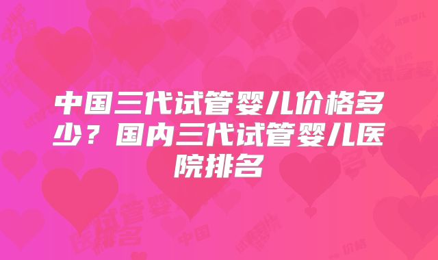 中国三代试管婴儿价格多少？国内三代试管婴儿医院排名