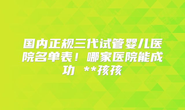 国内正规三代试管婴儿医院名单表！哪家医院能成功 **孩孩