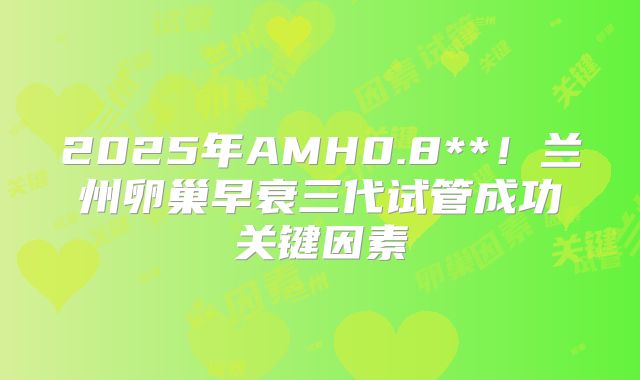2025年AMH0.8**！兰州卵巢早衰三代试管成功关键因素