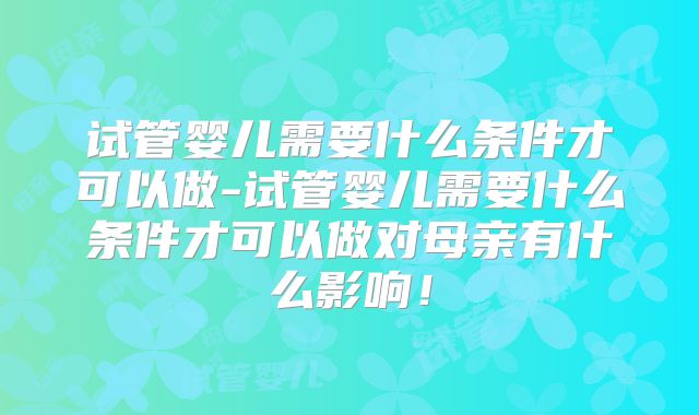试管婴儿需要什么条件才可以做-试管婴儿需要什么条件才可以做对母亲有什么影响！
