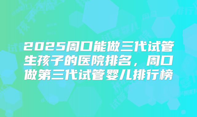 2025周口能做三代试管生孩子的医院排名，周口做第三代试管婴儿排行榜