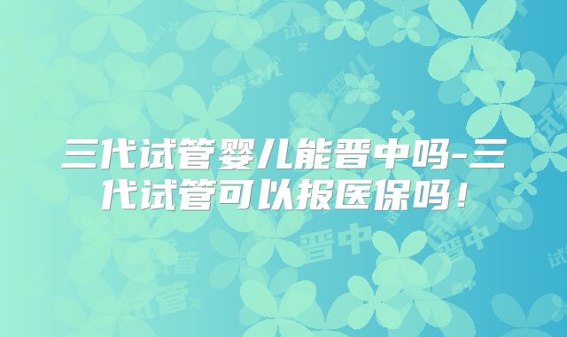 三代试管婴儿能晋中吗-三代试管可以报医保吗!